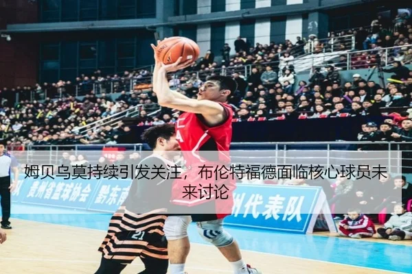 姆贝乌莫持续引发关注，布伦特福德面临核心球员未来讨论