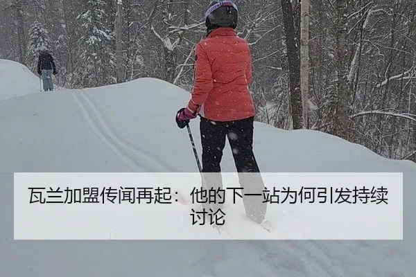 瓦兰加盟传闻再起：他的下一站为何引发持续讨论
